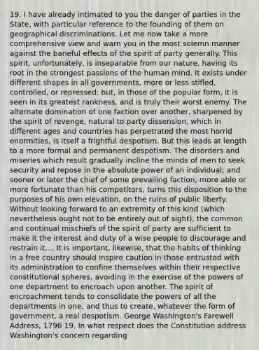 19. I have already intimated to you the danger of parties in the State, with particular reference to the founding of them on geographical discriminations. Let me now take a more comprehensive view and warn you in the most solemn manner against the baneful effects of the spirit of party generally. This spirit, unfortunately, is inseparable from our nature, having its root in the strongest passions of the human mind. It exists under different shapes in all governments, more or less stifled, controlled, or repressed; but, in those of the popular form, it is seen in its greatest rankness, and is truly their worst enemy. The alternate domination of one faction over another, sharpened by the spirit of revenge, natural to party dissension, which in different ages and countries has perpetrated the most horrid enormities, is itself a frightful despotism. But this leads at length to a more formal and permanent despotism. The disorders and miseries which result gradually incline the minds of men to seek security and repose in the absolute power of an individual; and sooner or later the chief of some prevailing faction, more able or more fortunate than his competitors, turns this disposition to the purposes of his own elevation, on the ruins of public liberty. Without looking forward to an extremity of this kind (which nevertheless ought not to be entirely out of sight), the common and continual mischiefs of the spirit of party are sufficient to make it the interest and duty of a wise people to discourage and restrain it.... It is important, likewise, that the habits of thinking in a free country should inspire caution in those entrusted with its administration to confine themselves within their respective constitutional spheres, avoiding in the exercise of the powers of one department to encroach upon another. The spirit of encroachment tends to consolidate the powers of all the departments in one, and thus to create, whatever the form of government, a real despotism. George Washington's Farewell Address, 1796 19. In what respect does the Constitution address Washington's concern regarding