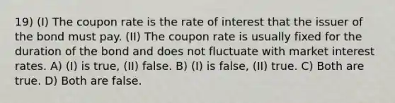 19) (I) The coupon rate is the rate of interest that the issuer of the bond must pay. (II) The coupon rate is usually fixed for the duration of the bond and does not fluctuate with market interest rates. A) (I) is true, (II) false. B) (I) is false, (II) true. C) Both are true. D) Both are false.