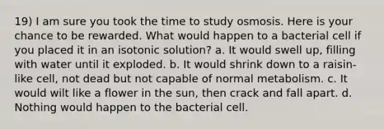 19) I am sure you took the time to study osmosis. Here is your chance to be rewarded. What would happen to a bacterial cell if you placed it in an isotonic solution? a. It would swell up, filling with water until it exploded. b. It would shrink down to a raisin-like cell, not dead but not capable of normal metabolism. c. It would wilt like a flower in the sun, then crack and fall apart. d. Nothing would happen to the bacterial cell.