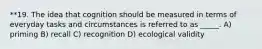 **19. The idea that cognition should be measured in terms of everyday tasks and circumstances is referred to as _____. A) priming B) recall C) recognition D) ecological validity