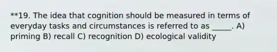 **19. The idea that cognition should be measured in terms of everyday tasks and circumstances is referred to as _____. A) priming B) recall C) recognition D) ecological validity