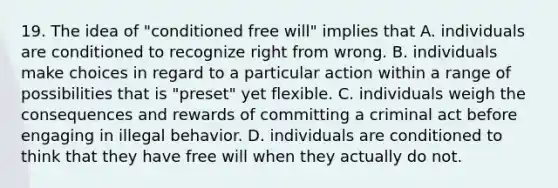 19. The idea of "conditioned free will" implies that A. individuals are conditioned to recognize right from wrong. B. individuals make choices in regard to a particular action within a range of possibilities that is "preset" yet flexible. C. individuals weigh the consequences and rewards of committing a criminal act before engaging in illegal behavior. D. individuals are conditioned to think that they have free will when they actually do not.