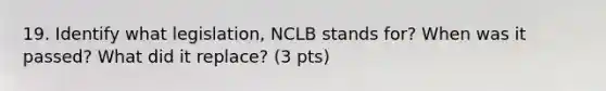 19. Identify what legislation, NCLB stands for? When was it passed? What did it replace? (3 pts)