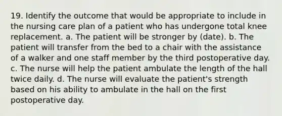 19. Identify the outcome that would be appropriate to include in the nursing care plan of a patient who has undergone total knee replacement. a. The patient will be stronger by (date). b. The patient will transfer from the bed to a chair with the assistance of a walker and one staff member by the third postoperative day. c. The nurse will help the patient ambulate the length of the hall twice daily. d. The nurse will evaluate the patient's strength based on his ability to ambulate in the hall on the first postoperative day.