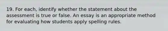 19. For each, identify whether the statement about the assessment is true or false. An essay is an appropriate method for evaluating how students apply spelling rules.