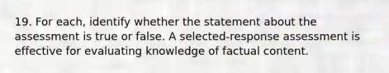 19. For each, identify whether the statement about the assessment is true or false. A selected-response assessment is effective for evaluating knowledge of factual content.