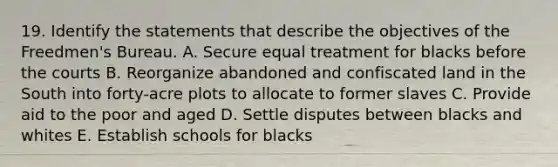 19. Identify the statements that describe the objectives of the Freedmen's Bureau. A. Secure equal treatment for blacks before the courts B. Reorganize abandoned and confiscated land in the South into forty-acre plots to allocate to former slaves C. Provide aid to the poor and aged D. Settle disputes between blacks and whites E. Establish schools for blacks