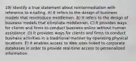 19) Identify a true statement about reintermediation with reference to e-tailing. A) It refers to the design of business models that reintroduce middlemen. B) It refers to the design of business models that eliminate middlemen. C) It provides ways for clients and firms to conduct business online without human assistance. D) It provides ways for clients and firms to conduct business activities in a traditional manner by operating physical locations. E) It enables access to Web sites linked to corporate databases in order to provide real-time access to personalized information.