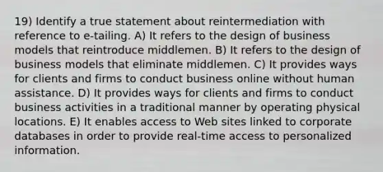 19) Identify a true statement about reintermediation with reference to e-tailing. A) It refers to the design of business models that reintroduce middlemen. B) It refers to the design of business models that eliminate middlemen. C) It provides ways for clients and firms to conduct business online without human assistance. D) It provides ways for clients and firms to conduct business activities in a traditional manner by operating physical locations. E) It enables access to Web sites linked to corporate databases in order to provide real-time access to personalized information.