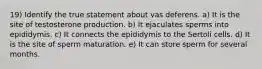 19) Identify the true statement about vas deferens. a) It is the site of testosterone production. b) It ejaculates sperms into epididymis. c) It connects the epididymis to the Sertoli cells. d) It is the site of sperm maturation. e) It can store sperm for several months.