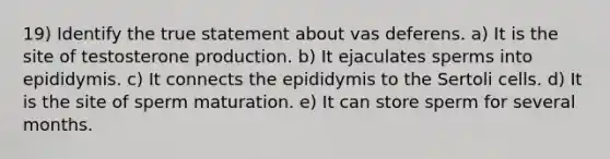 19) Identify the true statement about vas deferens. a) It is the site of testosterone production. b) It ejaculates sperms into epididymis. c) It connects the epididymis to the Sertoli cells. d) It is the site of sperm maturation. e) It can store sperm for several months.