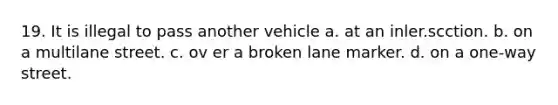 19. It is illegal to pass another vehicle a. at an inler.scction. b. on a multilane street. c. ov er a broken lane marker. d. on a one-way street.