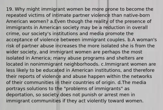 19. Why might immigrant women be more prone to become the repeated victims of intimate partner violence than native-born American women? a.Even though the reality of the presence of immigrants in American society may be a reduction in overall crime, our society's institutions and media promote the acceptance of violence between immigrant couples. b.A woman's risk of partner abuse increases the more isolated she is from the wider society, and immigrant women are perhaps the most isolated in America; many abuse programs and shelters are located in nonimmigrant neighborhoods. c.Immigrant women are less likely to be educated in American institutions, and therefore their reports of violence and abuse happen within the networks of their communities in their countries of origin. d.The media portrays solutions to the "problems of immigrants" as deportation, so society does not punish or arrest men in immigrant communities if they act violently toward women.