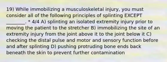 19) While immobilizing a musculoskeletal injury, you must consider all of the following principles of splinting EXCEPT ________. * 4/4 A) splinting an isolated extremity injury prior to moving the patient to the stretcher B) immobilizing the site of an extremity injury from the joint above it to the joint below it C) checking the distal pulse and motor and sensory function before and after splinting D) pushing protruding bone ends back beneath the skin to prevent further contamination