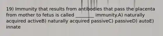 19) Immunity that results from antibodies that pass the placenta from mother to fetus is called ________ immunity.A) naturally acquired activeB) naturally acquired passiveC) passiveD) autoE) innate