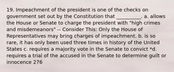 19. Impeachment of the president is one of the checks on government set out by the Constitution that __________. a. allows the House or Senate to charge the president with "high crimes and misdemeanors" -- Consider This: Only the House of Representatives may bring charges of impeachment. b. is so rare, it has only been used three times in history of the United States c. requires a majority vote in the Senate to convict *d. requires a trial of the accused in the Senate to determine guilt or innocence 276