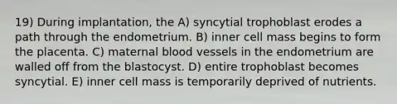 19) During implantation, the A) syncytial trophoblast erodes a path through the endometrium. B) inner cell mass begins to form the placenta. C) maternal blood vessels in the endometrium are walled off from the blastocyst. D) entire trophoblast becomes syncytial. E) inner cell mass is temporarily deprived of nutrients.