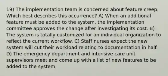 19) The implementation team is concerned about feature creep. Which best describes this occurrence? A) When an additional feature must be added to the system, the implementation committee approves the change after investigating its cost. B) The system is totally customized for an individual organization to reflect the current workflow. C) Staff nurses expect the new system will cut their workload relating to documentation in half. D) The emergency department and intensive care unit supervisors meet and come up with a list of new features to be added to the system.