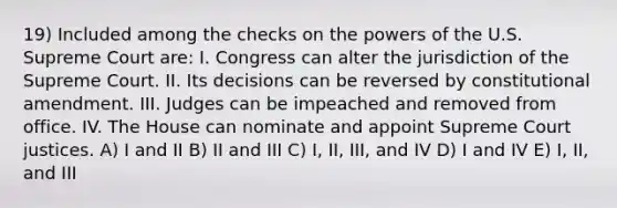 19) Included among the checks on the powers of the U.S. Supreme Court are: I. Congress can alter the jurisdiction of the Supreme Court. II. Its decisions can be reversed by constitutional amendment. III. Judges can be impeached and removed from office. IV. The House can nominate and appoint Supreme Court justices. A) I and II B) II and III C) I, II, III, and IV D) I and IV E) I, II, and III