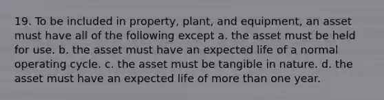 19. To be included in property, plant, and equipment, an asset must have all of the following except a. the asset must be held for use. b. the asset must have an expected life of a normal operating cycle. c. the asset must be tangible in nature. d. the asset must have an expected life of more than one year.