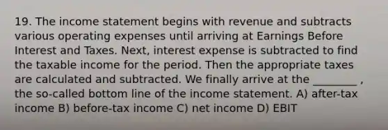 19. The income statement begins with revenue and subtracts various operating expenses until arriving at Earnings Before Interest and Taxes. Next, interest expense is subtracted to find the taxable income for the period. Then the appropriate taxes are calculated and subtracted. We finally arrive at the ________ , the so-called bottom line of the income statement. A) after-tax income B) before-tax income C) net income D) EBIT