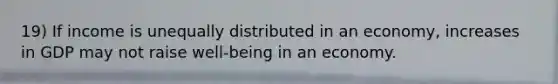 19) If income is unequally distributed in an economy, increases in GDP may not raise well-being in an economy.
