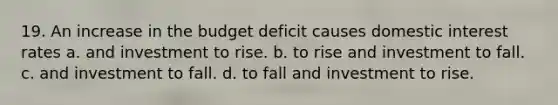 19. An increase in the budget deficit causes domestic interest rates a. and investment to rise. b. to rise and investment to fall. c. and investment to fall. d. to fall and investment to rise.