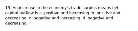 19. An increase in the economy's trade surplus means net capital outflow is a. positive and increasing. b. positive and decreasing. c. negative and increasing. d. negative and decreasing.