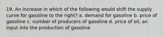 19. An increase in which of the following would shift the supply curve for gasoline to the right? a. demand for gasoline b. price of gasoline c. number of producers of gasoline d. price of oil, an input into the production of gasoline