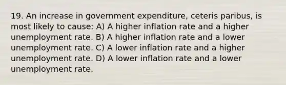 19. An increase in government expenditure, ceteris paribus, is most likely to cause: A) A higher inflation rate and a higher unemployment rate. B) A higher inflation rate and a lower unemployment rate. C) A lower inflation rate and a higher unemployment rate. D) A lower inflation rate and a lower unemployment rate.