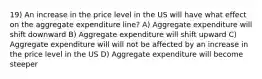 19) An increase in the price level in the US will have what effect on the aggregate expenditure line? A) Aggregate expenditure will shift downward B) Aggregate expenditure will shift upward C) Aggregate expenditure will will not be affected by an increase in the price level in the US D) Aggregate expenditure will become steeper