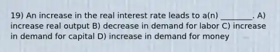 19) An increase in the real interest rate leads to a(n) ________. A) increase real output B) decrease in demand for labor C) increase in demand for capital D) increase in demand for money