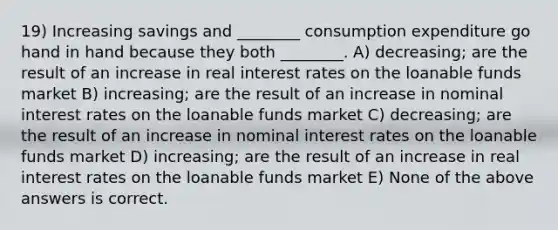 19) Increasing savings and ________ consumption expenditure go hand in hand because they both ________. A) decreasing; are the result of an increase in real interest rates on the loanable funds market B) increasing; are the result of an increase in nominal interest rates on the loanable funds market C) decreasing; are the result of an increase in nominal interest rates on the loanable funds market D) increasing; are the result of an increase in real interest rates on the loanable funds market E) None of the above answers is correct.