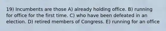 19) Incumbents are those A) already holding office. B) running for office for the first time. C) who have been defeated in an election. D) retired members of Congress. E) running for an office