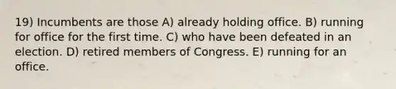 19) Incumbents are those A) already holding office. B) running for office for the first time. C) who have been defeated in an election. D) retired members of Congress. E) running for an office.