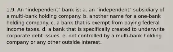 1.9. An "independent" bank is: a. an "independent" subsidiary of a multi-bank holding company. b. another name for a one-bank holding company. c. a bank that is exempt from paying federal income taxes. d. a bank that is specifically created to underwrite corporate debt issues. e. not controlled by a multi-bank holding company or any other outside interest.