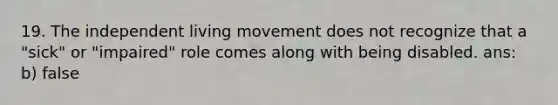 19. The independent living movement does not recognize that a "sick" or "impaired" role comes along with being disabled. ans: b) false