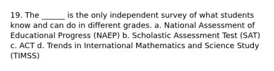 19. The ______ is the only independent survey of what students know and can do in different grades. a. National Assessment of Educational Progress (NAEP) b. Scholastic Assessment Test (SAT) c. ACT d. Trends in International Mathematics and Science Study (TIMSS)