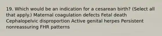 19. Which would be an indication for a cesarean birth? (Select all that apply.) Maternal coagulation defects Fetal death Cephalopelvic disproportion Active genital herpes Persistent nonreassuring FHR patterns