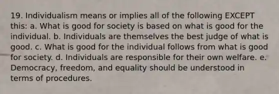 19. Individualism means or implies all of the following EXCEPT this: a. What is good for society is based on what is good for the individual. b. Individuals are themselves the best judge of what is good. c. What is good for the individual follows from what is good for society. d. Individuals are responsible for their own welfare. e. Democracy, freedom, and equality should be understood in terms of procedures.