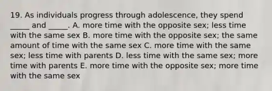 19. As individuals progress through adolescence, they spend _____ and _____. A. more time with the opposite sex; less time with the same sex B. more time with the opposite sex; the same amount of time with the same sex C. more time with the same sex; less time with parents D. less time with the same sex; more time with parents E. more time with the opposite sex; more time with the same sex