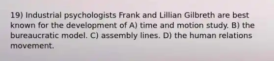 19) Industrial psychologists Frank and Lillian Gilbreth are best known for the development of A) time and motion study. B) the bureaucratic model. C) assembly lines. D) the human relations movement.