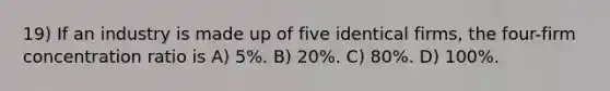 19) If an industry is made up of five identical firms, the four-firm concentration ratio is A) 5%. B) 20%. C) 80%. D) 100%.