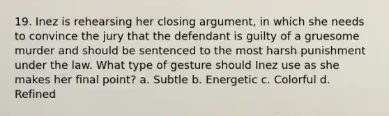 19. Inez is rehearsing her closing argument, in which she needs to convince the jury that the defendant is guilty of a gruesome murder and should be sentenced to the most harsh punishment under the law. What type of gesture should Inez use as she makes her final point? a. Subtle b. Energetic c. Colorful d. Refined