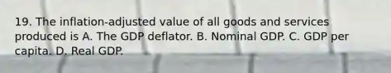 19. The inflation-adjusted value of all goods and services produced is A. The GDP deflator. B. Nominal GDP. C. GDP per capita. D. Real GDP.