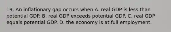 19. An inflationary gap occurs when A. real GDP is less than potential GDP. B. real GDP exceeds potential GDP. C. real GDP equals potential GDP. D. the economy is at full employment.