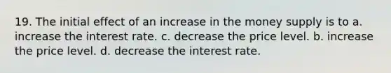 19. The initial effect of an increase in the money supply is to a. increase the interest rate. c. decrease the price level. b. increase the price level. d. decrease the interest rate.