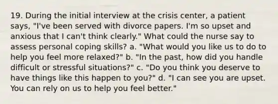 19. During the initial interview at the crisis center, a patient says, "I've been served with divorce papers. I'm so upset and anxious that I can't think clearly." What could the nurse say to assess personal coping skills? a. "What would you like us to do to help you feel more relaxed?" b. "In the past, how did you handle difficult or stressful situations?" c. "Do you think you deserve to have things like this happen to you?" d. "I can see you are upset. You can rely on us to help you feel better."