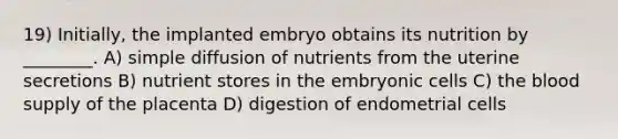 19) Initially, the implanted embryo obtains its nutrition by ________. A) simple diffusion of nutrients from the uterine secretions B) nutrient stores in the embryonic cells C) <a href='https://www.questionai.com/knowledge/k7oXMfj7lk-the-blood' class='anchor-knowledge'>the blood</a> supply of the placenta D) digestion of endometrial cells