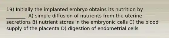 19) Initially the implanted embryo obtains its nutrition by ________. A) simple diffusion of nutrients from the uterine secretions B) nutrient stores in the embryonic cells C) <a href='https://www.questionai.com/knowledge/k7oXMfj7lk-the-blood' class='anchor-knowledge'>the blood</a> supply of the placenta D) digestion of endometrial cells